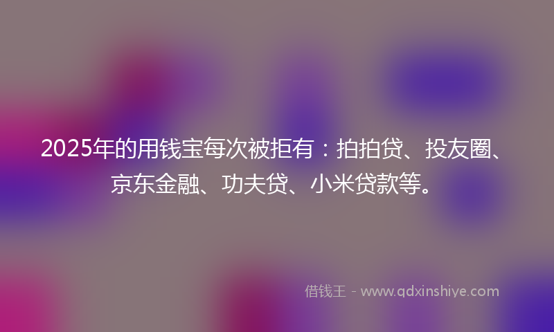 2025年的用钱宝每次被拒有：拍拍贷、投友圈、京东金融、功夫贷、小米贷款等。