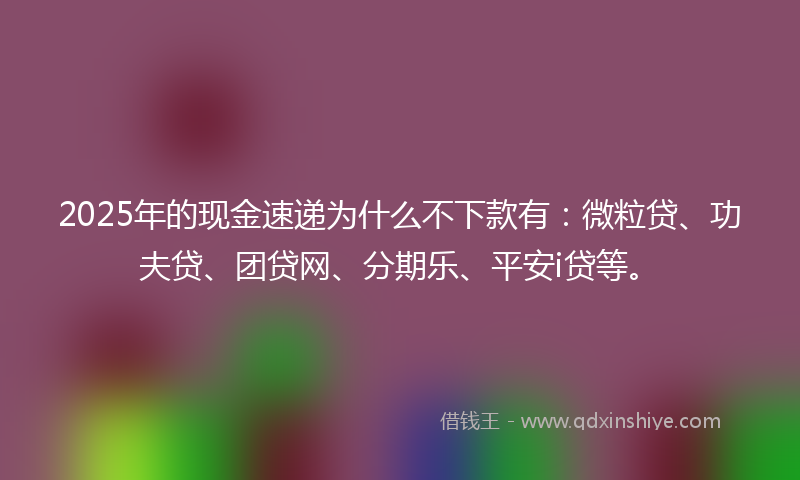 2025年的现金速递为什么不下款有：微粒贷、功夫贷、团贷网、分期乐、平安i贷等。