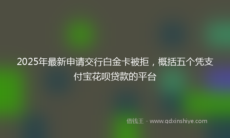 2025年最新申请交行白金卡被拒，概括五个凭支付宝花呗贷款的平台