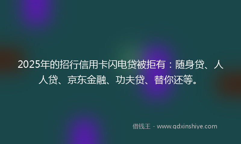 2025年的招行信用卡闪电贷被拒有：随身贷、人人贷、京东金融、功夫贷、替你还等。