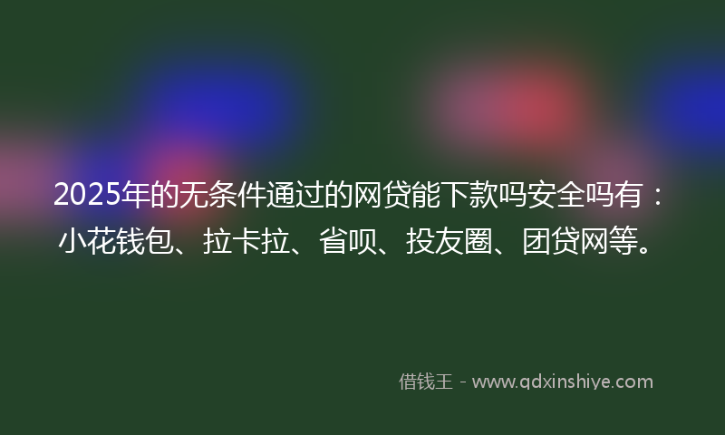 2025年的无条件通过的网贷能下款吗安全吗有：小花钱包、拉卡拉、省呗、投友圈、团贷网等。