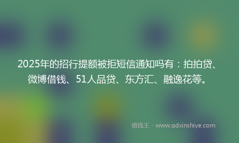 2025年的招行提额被拒短信通知吗有：拍拍贷、微博借钱、51人品贷、东方汇、融逸花等。