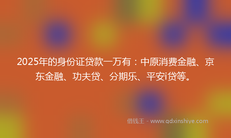 2025年的身份证贷款一万有：中原消费金融、京东金融、功夫贷、分期乐、平安i贷等。