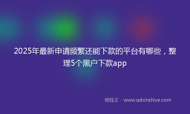 2025年最新申请频繁还能下款的平台有哪些，整理5个黑户下款app