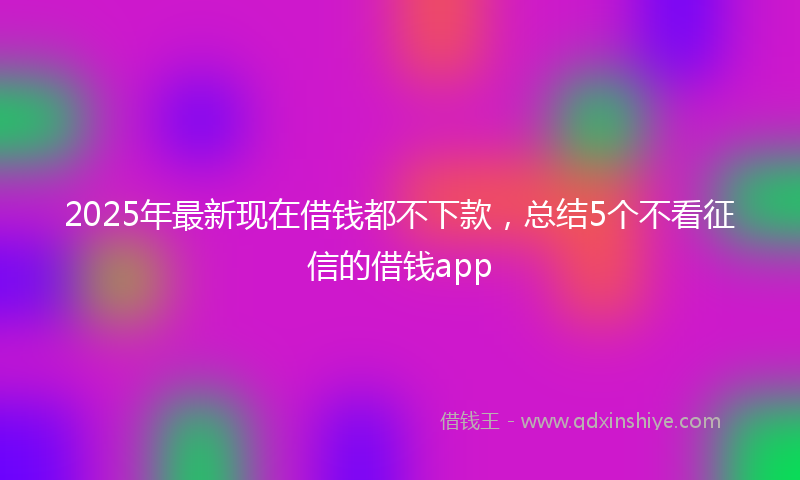 2025年最新现在借钱都不下款，总结5个不看征信的借钱app