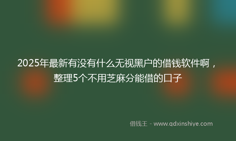 2025年最新有没有什么无视黑户的借钱软件啊，整理5个不用芝麻分能借的口子