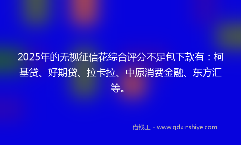 2025年的无视征信花综合评分不足包下款有：柯基贷、好期贷、拉卡拉、中原消费金融、东方汇等。