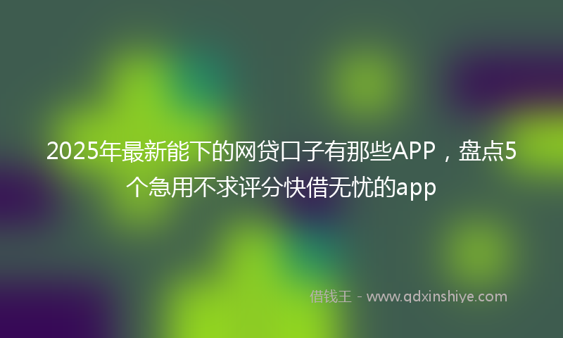 2025年最新能下的网贷口子有那些APP，盘点5个急用不求评分快借无忧的app
