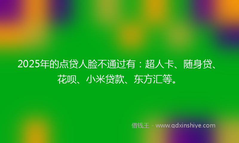 2025年的点贷人脸不通过有：超人卡、随身贷、花呗、小米贷款、东方汇等。