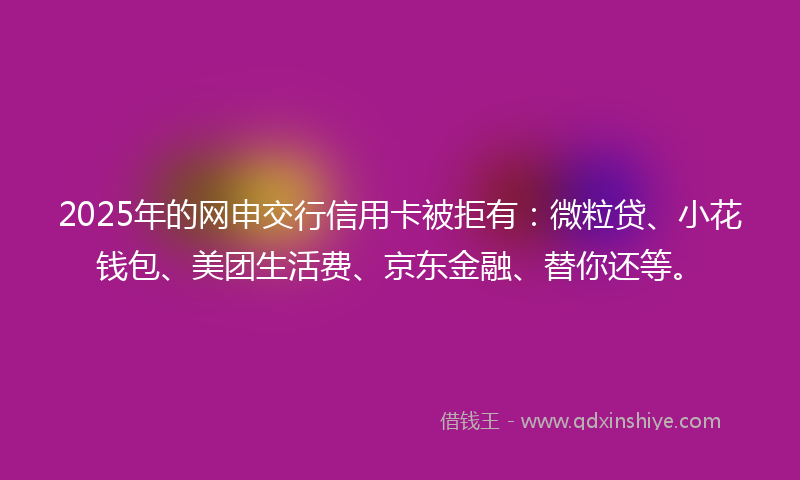 2025年的网申交行信用卡被拒有：微粒贷、小花钱包、美团生活费、京东金融、替你还等。