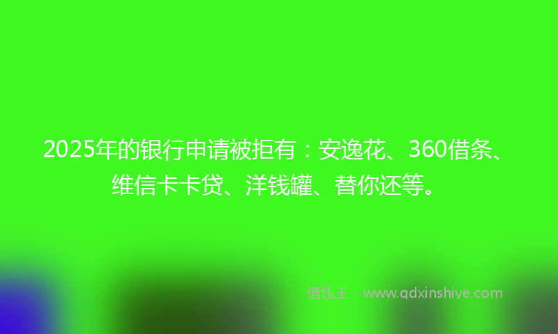 2025年的银行申请被拒有：安逸花、360借条、维信卡卡贷、洋钱罐、替你还等。