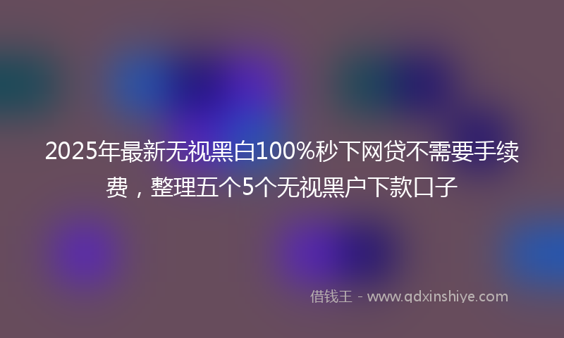 2025年最新无视黑白100%秒下网贷不需要手续费，整理五个5个无视黑户下款口子