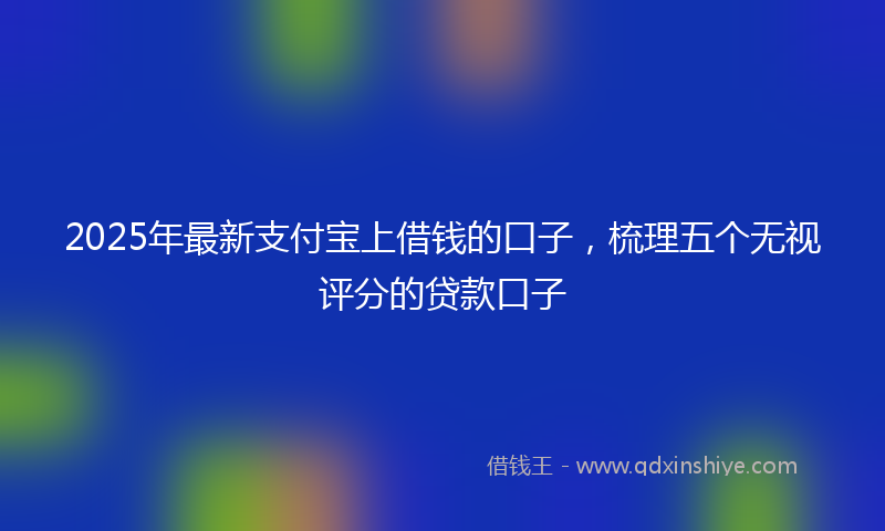 2025年最新支付宝上借钱的口子，梳理五个无视评分的贷款口子