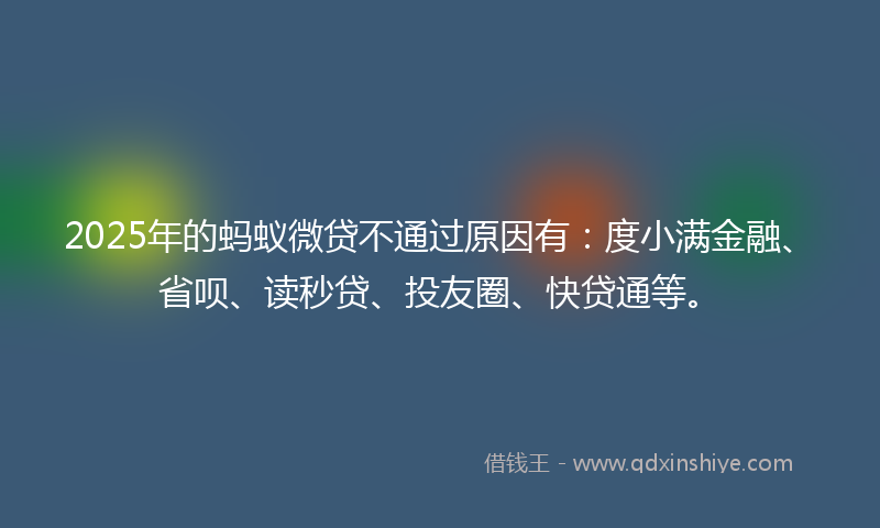 2025年的蚂蚁微贷不通过原因有：度小满金融、省呗、读秒贷、投友圈、快贷通等。