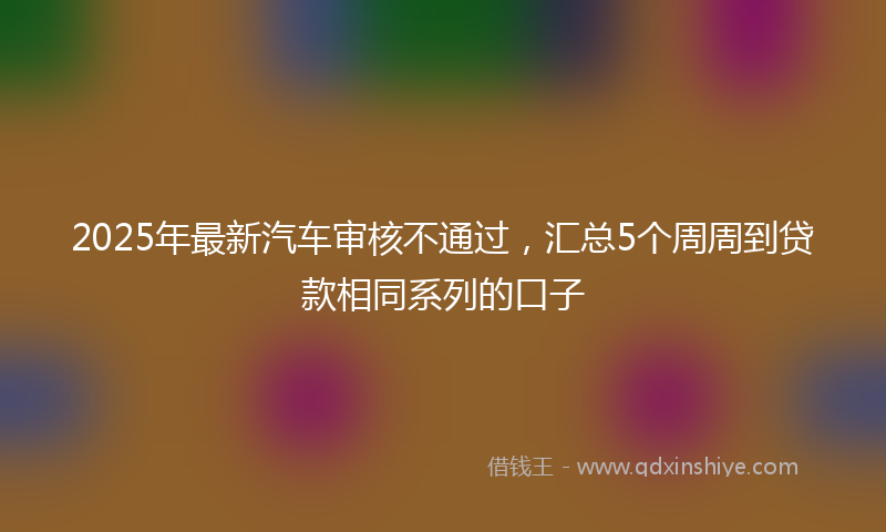 2025年最新汽车审核不通过，汇总5个周周到贷款相同系列的口子