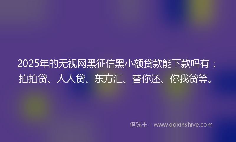 2025年的无视网黑征信黑小额贷款能下款吗有：拍拍贷、人人贷、东方汇、替你还、你我贷等。