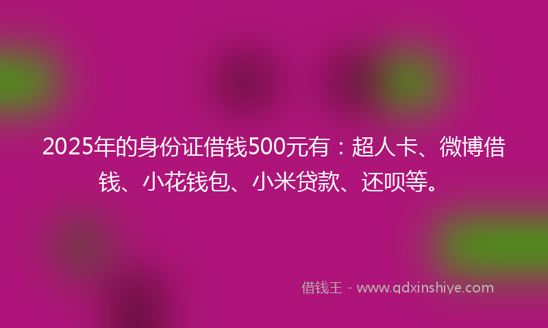 2025年的身份证借钱500元有：超人卡、微博借钱、小花钱包、小米贷款、还呗等。