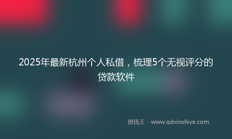 2025年最新杭州个人私借，梳理5个无视评分的贷款软件