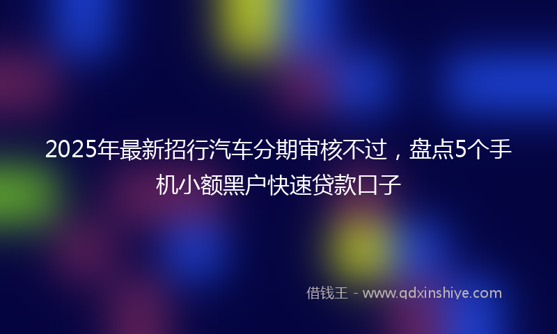2025年最新招行汽车分期审核不过，盘点5个手机小额黑户快速贷款口子