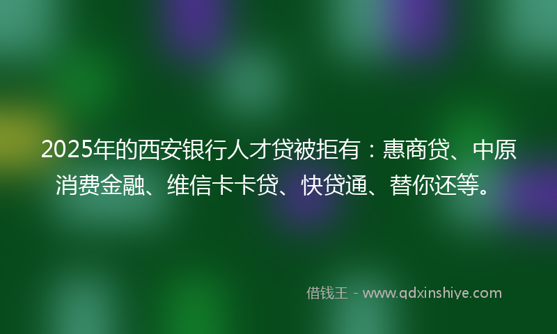 2025年的西安银行人才贷被拒有：惠商贷、中原消费金融、维信卡卡贷、快贷通、替你还等。