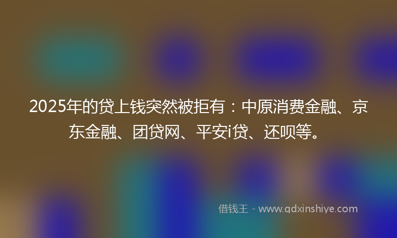 2025年的贷上钱突然被拒有：中原消费金融、京东金融、团贷网、平安i贷、还呗等。