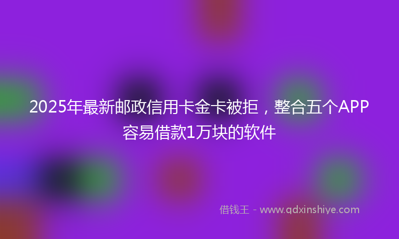 2025年最新邮政信用卡金卡被拒，整合五个APP容易借款1万块的软件