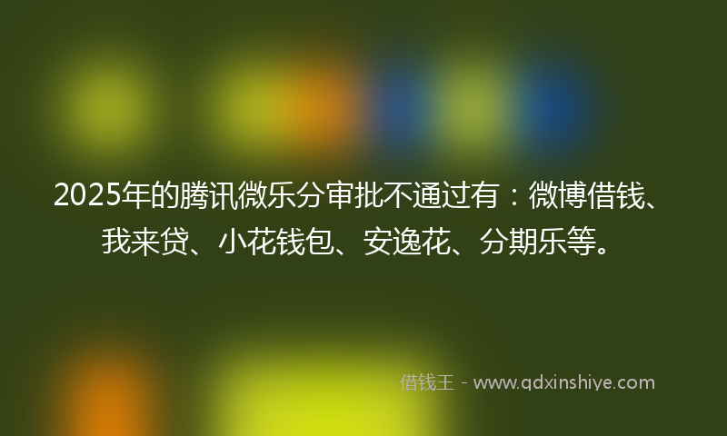 2025年的腾讯微乐分审批不通过有：微博借钱、我来贷、小花钱包、安逸花、分期乐等。