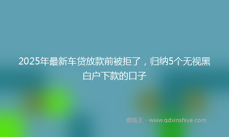 2025年最新车贷放款前被拒了，归纳5个无视黑白户下款的口子
