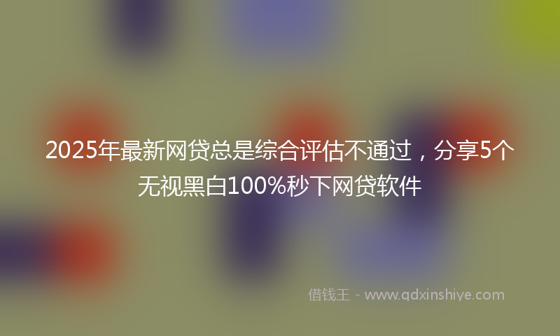 2025年最新网贷总是综合评估不通过，分享5个无视黑白100%秒下网贷软件