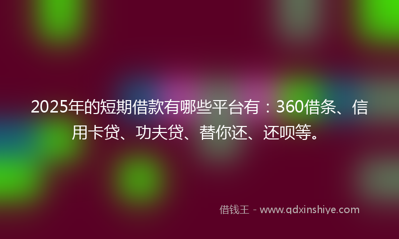 2025年的短期借款有哪些平台有：360借条、信用卡贷、功夫贷、替你还、还呗等。