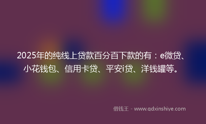 2025年的纯线上贷款百分百下款的有：e微贷、小花钱包、信用卡贷、平安i贷、洋钱罐等。