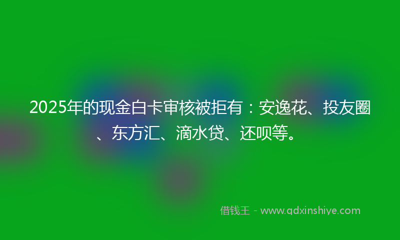 2025年的现金白卡审核被拒有：安逸花、投友圈、东方汇、滴水贷、还呗等。