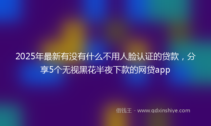 2025年最新有没有什么不用人脸认证的贷款，分享5个无视黑花半夜下款的网贷app