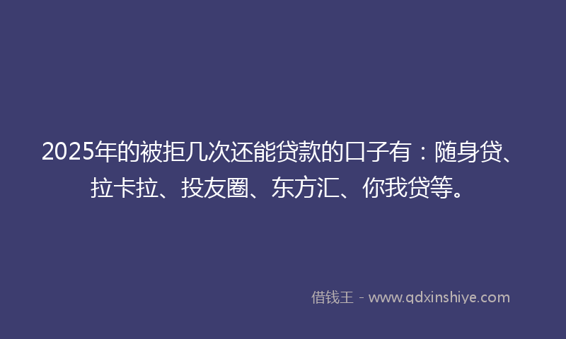 2025年的被拒几次还能贷款的口子有：随身贷、拉卡拉、投友圈、东方汇、你我贷等。