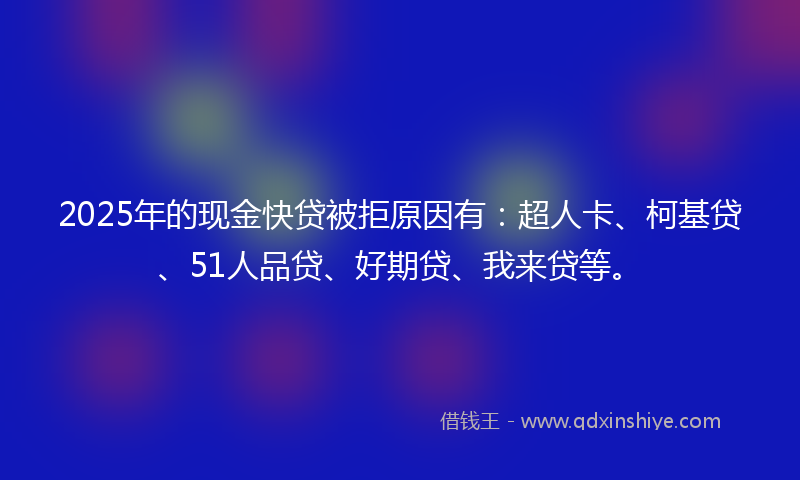 2025年的现金快贷被拒原因有：超人卡、柯基贷、51人品贷、好期贷、我来贷等。