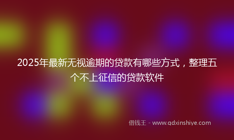 2025年最新无视逾期的贷款有哪些方式，整理五个不上征信的贷款软件