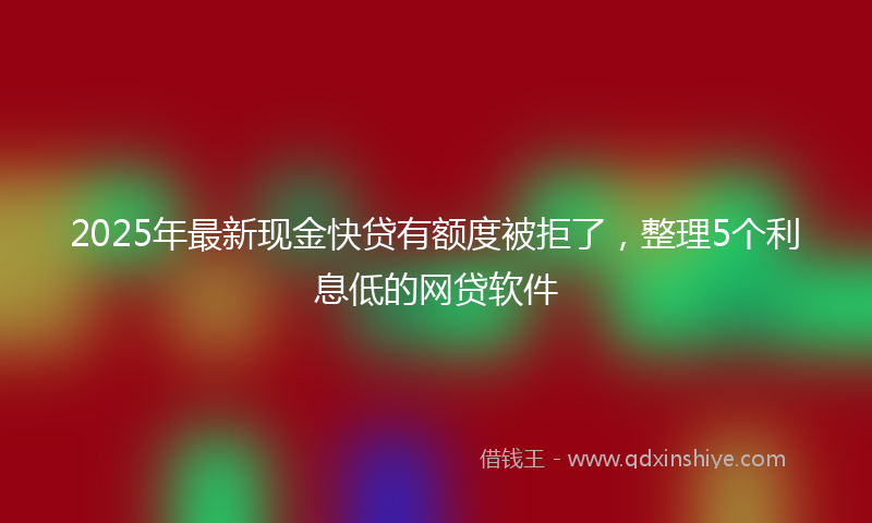 2025年最新现金快贷有额度被拒了，整理5个利息低的网贷软件