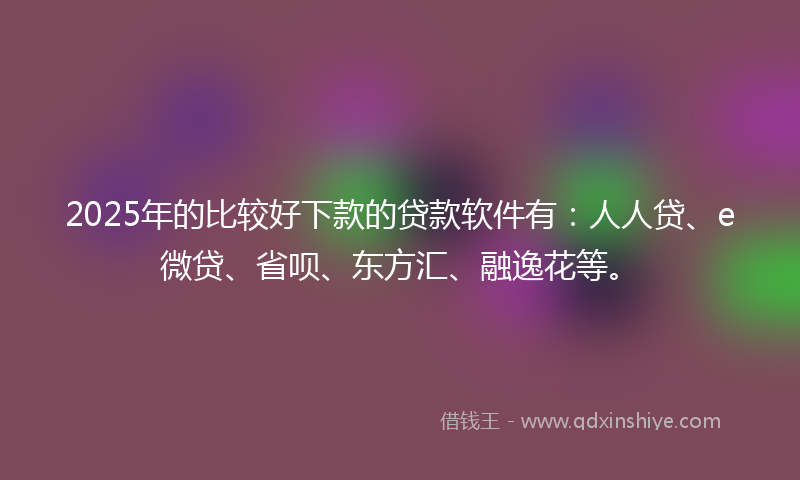 2025年的比较好下款的贷款软件有：人人贷、e微贷、省呗、东方汇、融逸花等。