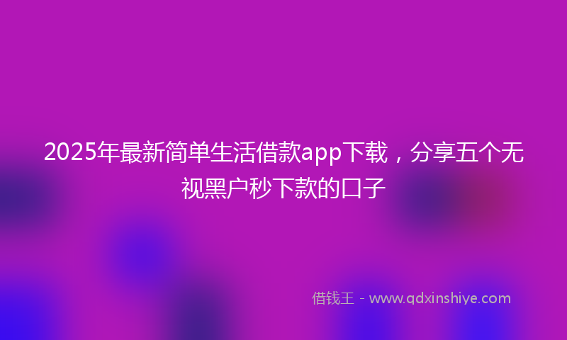 2025年最新简单生活借款app下载，分享五个无视黑户秒下款的口子