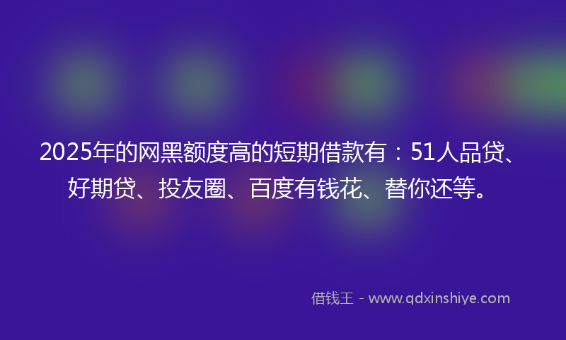 2025年的网黑额度高的短期借款有：51人品贷、好期贷、投友圈、百度有钱花、替你还等。
