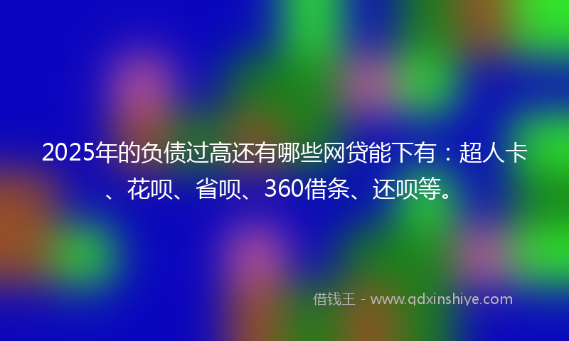 2025年的负债过高还有哪些网贷能下有：超人卡、花呗、省呗、360借条、还呗等。