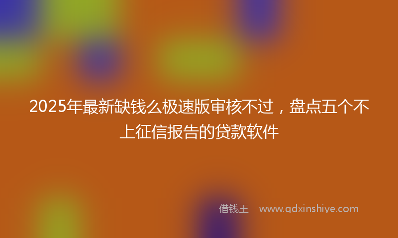 2025年最新缺钱么极速版审核不过，盘点五个不上征信报告的贷款软件