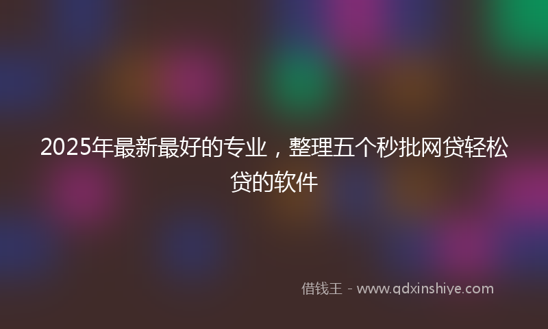 2025年最新最好的专业，整理五个秒批网贷轻松贷的软件