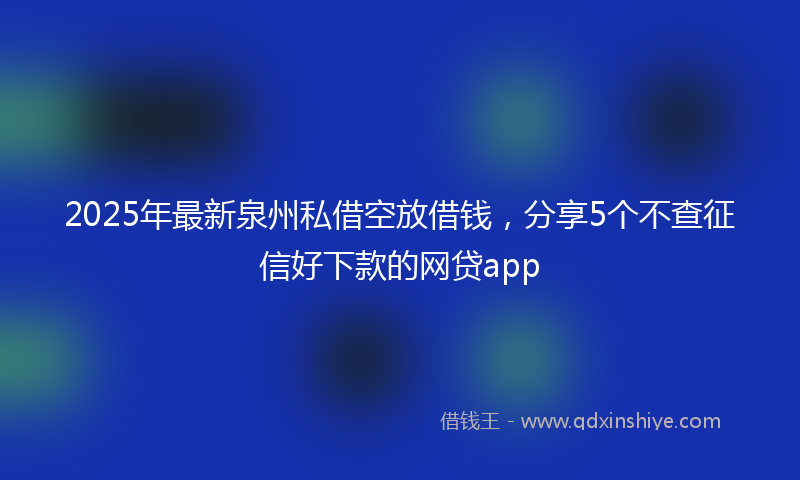 2025年最新泉州私借空放借钱，分享5个不查征信好下款的网贷app