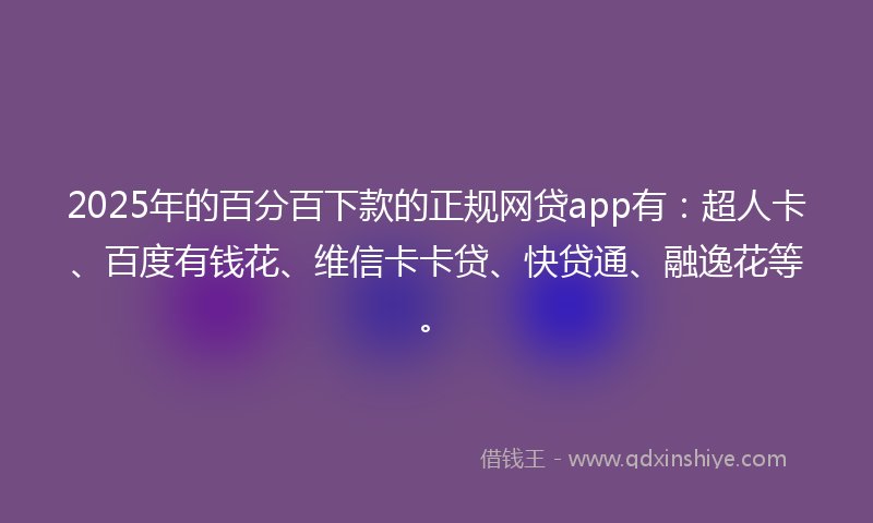 2025年的百分百下款的正规网贷app有：超人卡、百度有钱花、维信卡卡贷、快贷通、融逸花等。