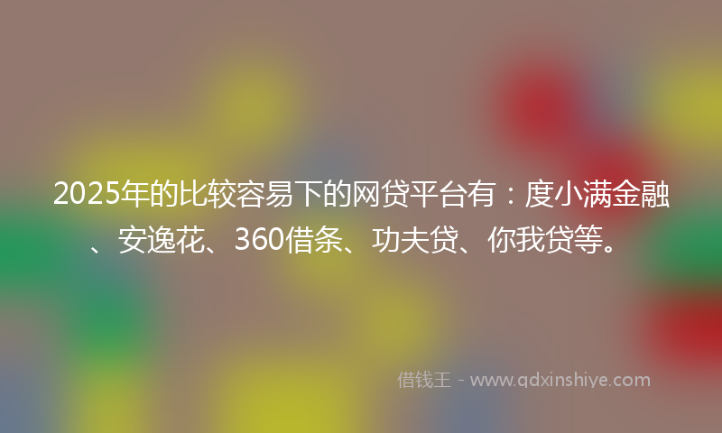 2025年的比较容易下的网贷平台有：度小满金融、安逸花、360借条、功夫贷、你我贷等。