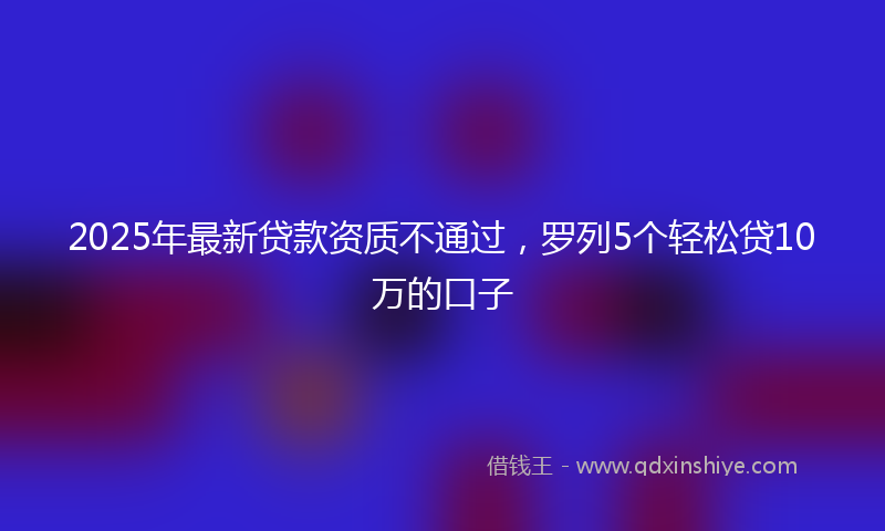 2025年最新贷款资质不通过，罗列5个轻松贷10万的口子