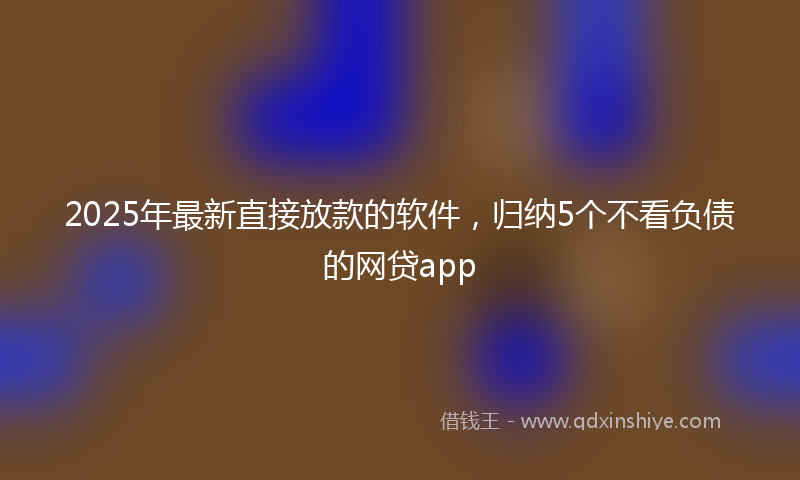 2025年最新直接放款的软件，归纳5个不看负债的网贷app