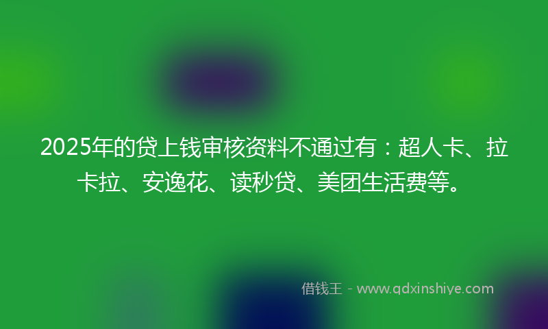 2025年的贷上钱审核资料不通过有：超人卡、拉卡拉、安逸花、读秒贷、美团生活费等。