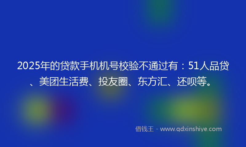 2025年的贷款手机机号校验不通过有：51人品贷、美团生活费、投友圈、东方汇、还呗等。